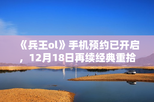 《兵王ol》手机预约已开启，12月18日再续经典重拾回忆