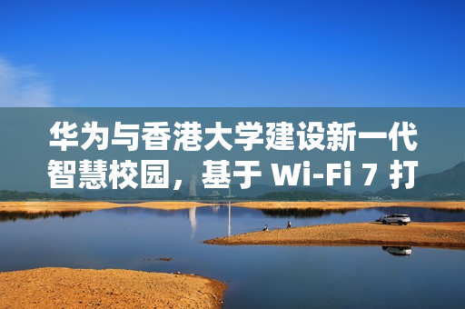 华为与香港大学建设新一代智慧校园，基于 Wi-Fi 7 打造万兆校园网
