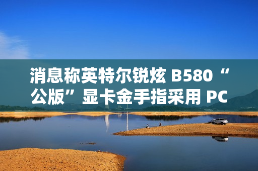 消息称英特尔锐炫 B580“公版”显卡金手指采用 PCIe 5.0 式物理设计