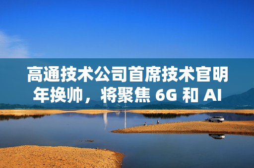 高通技术公司首席技术官明年换帅，将聚焦 6G 和 AI