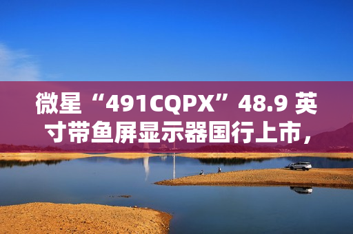 微星“491CQPX”48.9 英寸带鱼屏显示器国行上市，双 2K 240Hz QD-OLED，6499 元