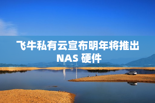 飞牛私有云宣布明年将推出 NAS 硬件