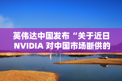 英伟达中国发布“关于近日 NVIDIA 对中国市场断供的不实传闻”的声明：中国是重要市场