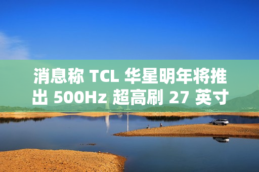消息称 TCL 华星明年将推出 500Hz 超高刷 27 英寸 QHD 分辨率电竞显示面板