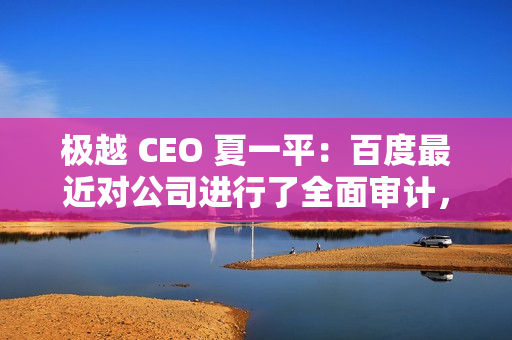 极越 CEO 夏一平：百度最近对公司进行了全面审计，没有任何问题