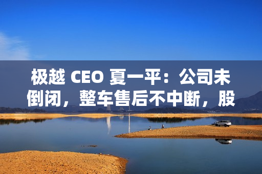极越 CEO 夏一平：公司未倒闭，整车售后不中断，股东将承担员工离职赔偿