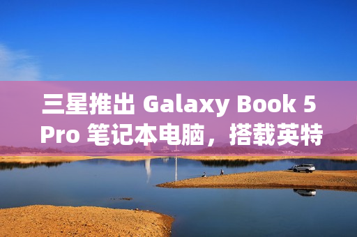 三星推出 Galaxy Book 5 Pro 笔记本电脑，搭载英特尔酷睿 200V 处理器