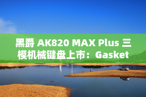 黑爵 AK820 MAX Plus 三模机械键盘上市：Gasket 结构、8000mAh 电池，179 元起
