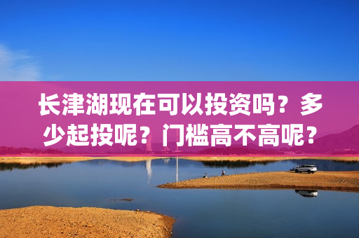 长津湖现在可以投资吗？多少起投呢？门槛高不高呢？(长津湖下线了吗)