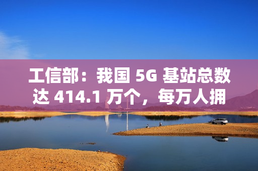 工信部：我国 5G 基站总数达 414.1 万个，每万人拥有 5G 基站数达 29 个