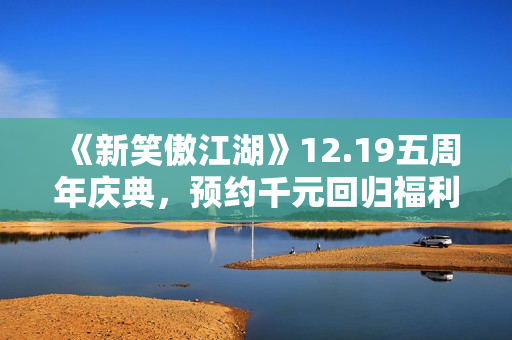 《新笑傲江湖》12.19五周年庆典，预约千元回归福利