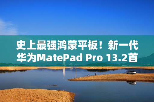 史上最强鸿蒙平板！新一代华为MatePad Pro 13.2首销：5199元起
