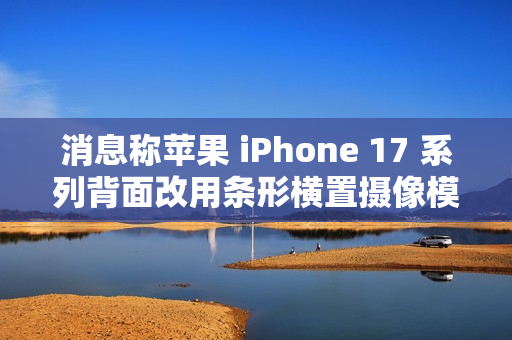 消息称苹果 iPhone 17 系列背面改用条形横置摄像模组，明年多款安卓新机将跟进