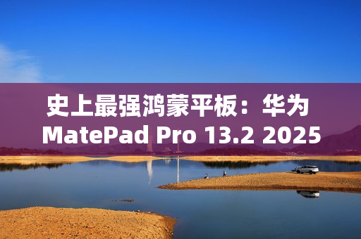 史上最强鸿蒙平板：华为 MatePad Pro 13.2 2025 款首销，5099 元起