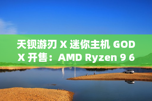 天钡游刃 X 迷你主机 GODX 开售：AMD Ryzen 9 6900HX 处理器 + RX 6600LE 8G 独显，首发 3279 元