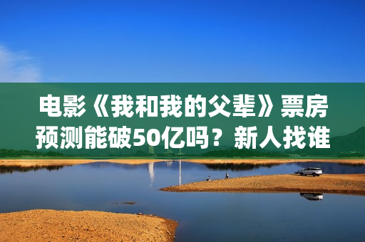 电影《我和我的父辈》票房预测能破50亿吗？新人找谁靠谱？(电影《我和我的父辈》演员表)