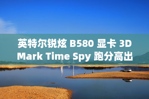 英特尔锐炫 B580 显卡 3DMark Time Spy 跑分高出 A770 约 11.86%