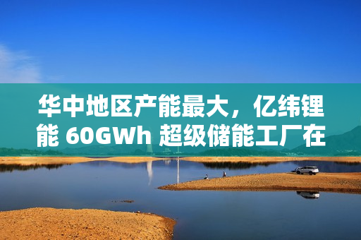 华中地区产能最大，亿纬锂能 60GWh 超级储能工厂在湖北荆门投产