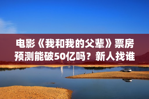 电影《我和我的父辈》票房预测能破50亿吗？新人找谁靠谱？(电影《我和我的家乡》免费播放)