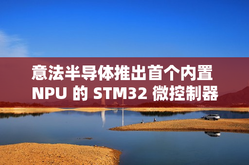 意法半导体推出首个内置 NPU 的 STM32 微控制器系列 STM32N6
