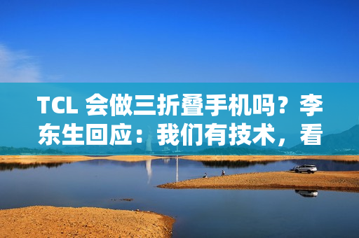 TCL 会做三折叠手机吗？李东生回应：我们有技术，看市场需要