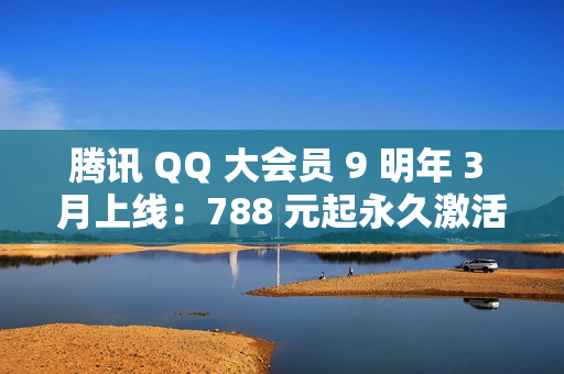 腾讯 QQ 大会员 9 明年 3 月上线：788 元起永久激活，现已开启预约