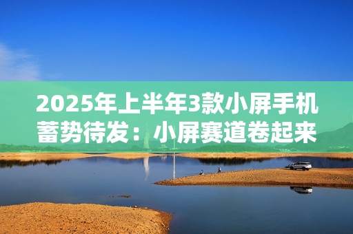 2025年上半年3款小屏手机蓄势待发：小屏赛道卷起来了
