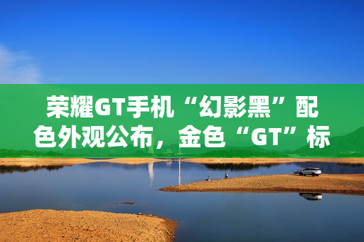 荣耀GT手机“幻影黑”配色外观公布，金色“GT”标识