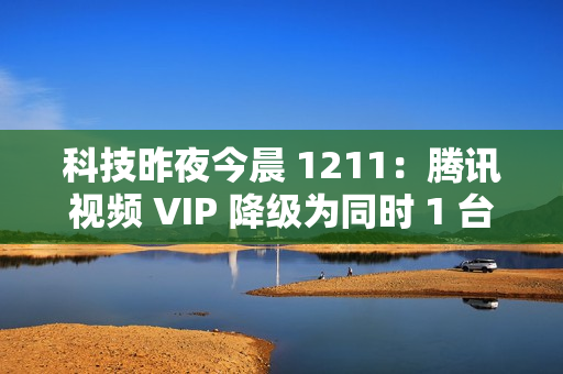 科技昨夜今晨 1211：腾讯视频 VIP 降级为同时 1 台设备播放；《黑神话：悟空》上线挑战模式与地图；英伟达回应被立案调查...