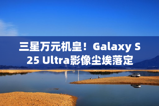 三星万元机皇！Galaxy S25 Ultra影像尘埃落定