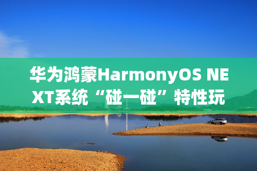华为鸿蒙HarmonyOS NEXT系统“碰一碰”特性玩法公布