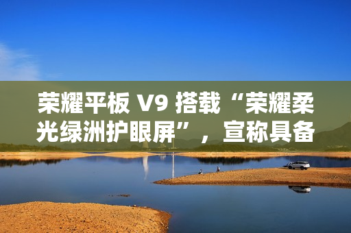 荣耀平板 V9 搭载“荣耀柔光绿洲护眼屏”，宣称具备抗眩光 / 噪点特性