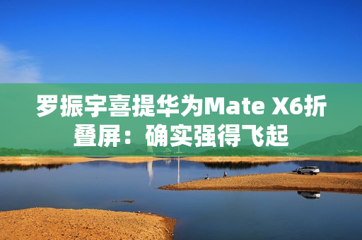 罗振宇喜提华为Mate X6折叠屏：确实强得飞起
