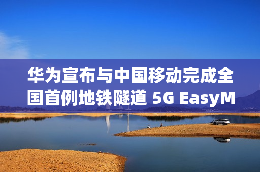 华为宣布与中国移动完成全国首例地铁隧道 5G EasyMacro 高精度定位商业化部署