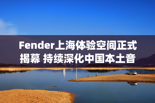 Fender上海体验空间正式揭幕 持续深化中国本土音乐人和玩家社群联结(fender china)