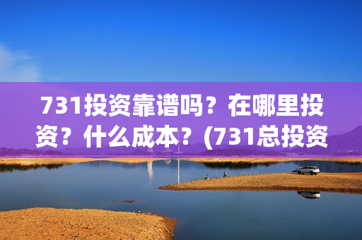 731投资靠谱吗？在哪里投资？什么成本？(731总投资多少)