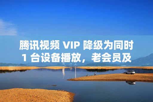 腾讯视频 VIP 降级为同时 1 台设备播放，老会员及 SVIP 权益不变