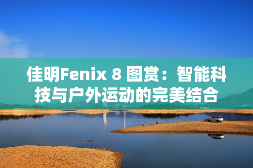 佳明Fenix 8 图赏：智能科技与户外运动的完美结合