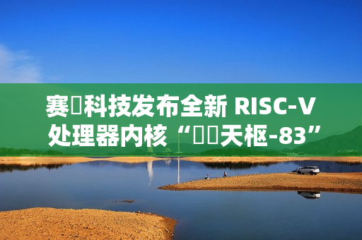 赛昉科技发布全新 RISC-V 处理器内核“昉・天枢-83”，性能超越 Arm A75