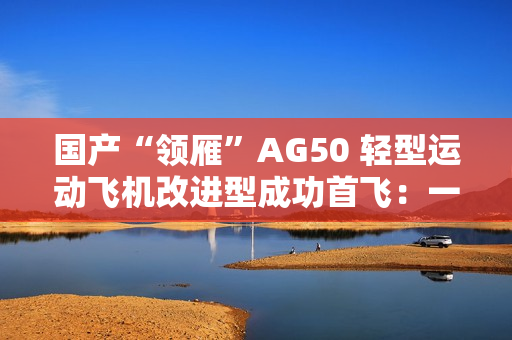 国产“领雁”AG50 轻型运动飞机改进型成功首飞：一小时可飞近 200 公里，约耗 16 升普通汽油