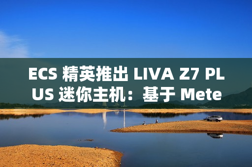 ECS 精英推出 LIVA Z7 PLUS 迷你主机：基于 Meteor Lake，双 USB4 双网口