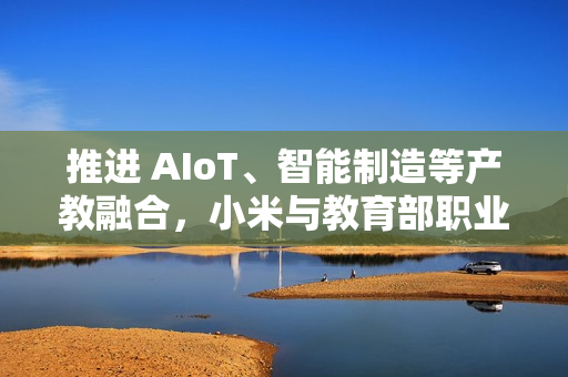 推进 AIoT、智能制造等产教融合，小米与教育部职业教育发展中心签署战略合作备忘录