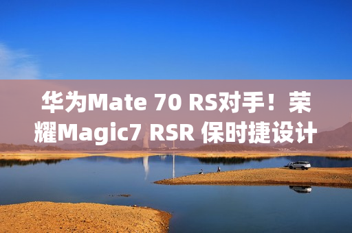 华为Mate 70 RS对手！荣耀Magic7 RSR 保时捷设计本月发：真机图来了