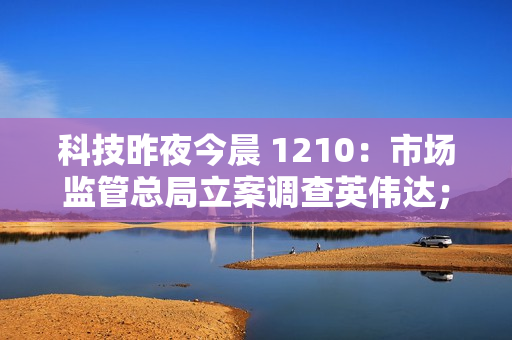 科技昨夜今晨 1210：市场监管总局立案调查英伟达；网传今年车检为“史上最严”系谣言；小米首款 SUV 车型 YU7 亮相...