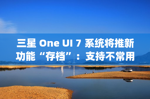 三星 One UI 7 系统将推新功能“存档”：支持不常用 App 处于冻结状态，恢复后无需重登账号
