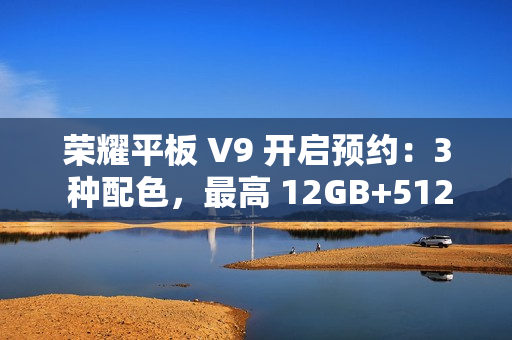 荣耀平板 V9 开启预约：3 种配色，最高 12GB+512GB 规格版本