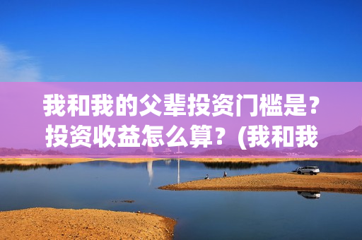 我和我的父辈投资门槛是？投资收益怎么算？(我和我的父 辈)