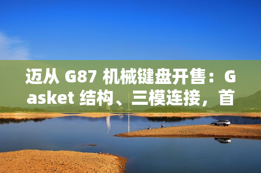 迈从 G87 机械键盘开售：Gasket 结构、三模连接，首发 99 元起