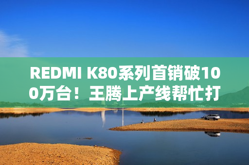 REDMI K80系列首销破100万台！王腾上产线帮忙打包
