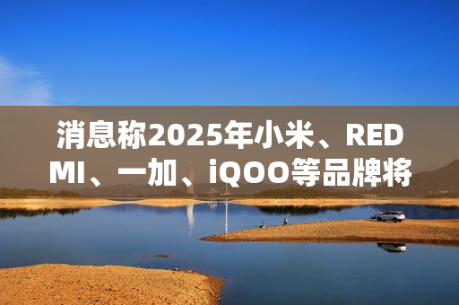 消息称2025年小米、REDMI、一加、iQOO等品牌将推出7000mAh新机
